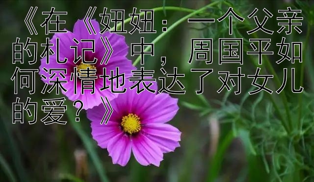 《在《妞妞：一个父亲的札记》中，周国平如何深情地表达了对女儿的爱？》