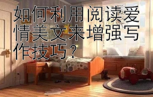 如何利用阅读爱情美文来增强写作技巧？