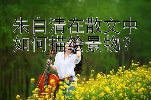 朱自清在散文中如何描绘景物？