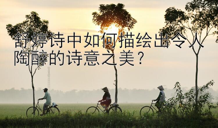 舒婷诗中如何描绘出令人陶醉的诗意之美？