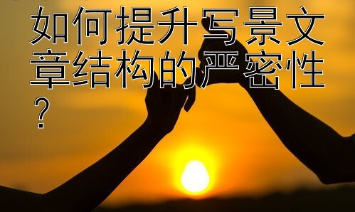 如何提升写景文章结构的严密性？