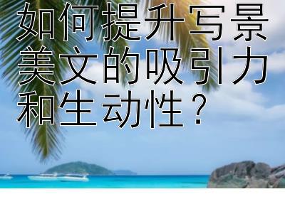 如何提升写景美文的吸引力和生动性？