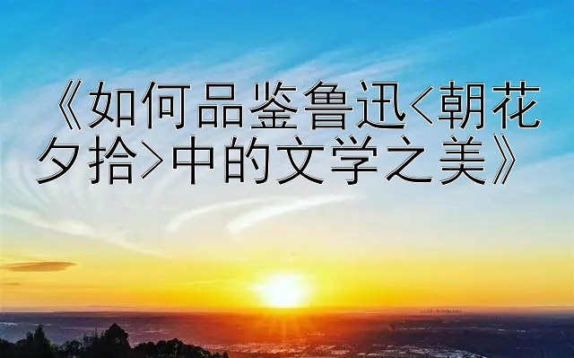 《如何品鉴鲁迅&lt;朝花夕拾>中的文学之美》