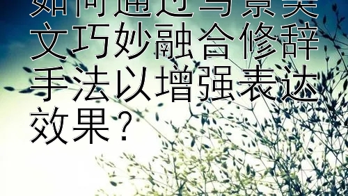 如何通过写景美文巧妙融合修辞手法以增强表达效果？