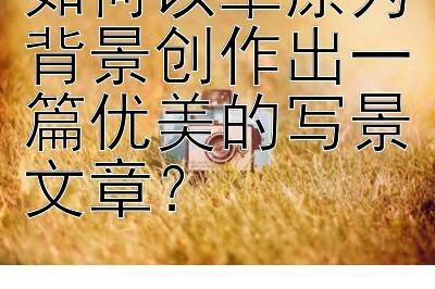 如何以草原为背景创作出一篇优美的写景文章？