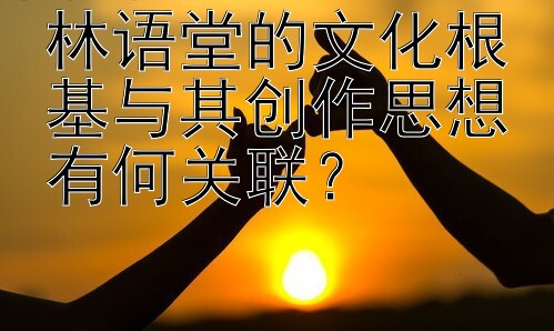 林语堂的文化根基与其创作思想有何关联？