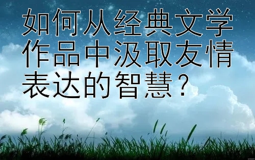 如何从经典文学作品中汲取友情表达的智慧？