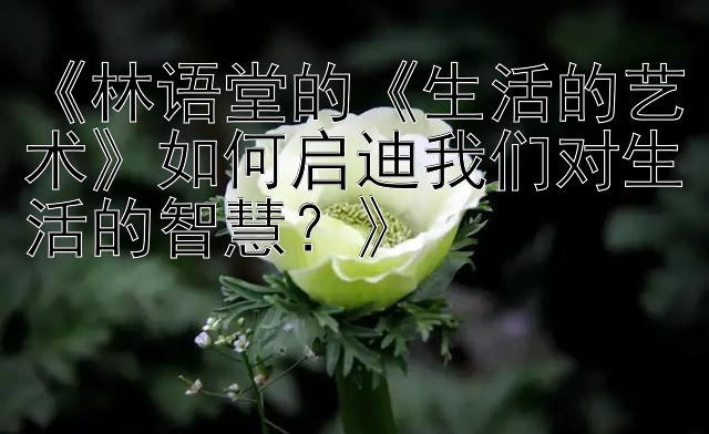 《林语堂的《生活的艺术》如何启迪我们对生活的智慧？》