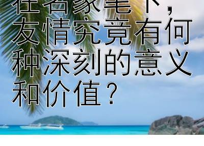 在名家笔下，友情究竟有何种深刻的意义和价值？