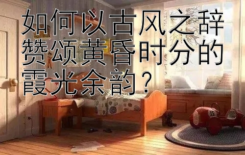 如何以古风之辞赞颂黄昏时分的霞光余韵？