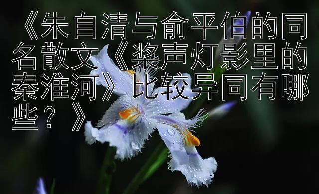 《朱自清与俞平伯的同名散文《桨声灯影里的秦淮河》比较异同有哪些？》