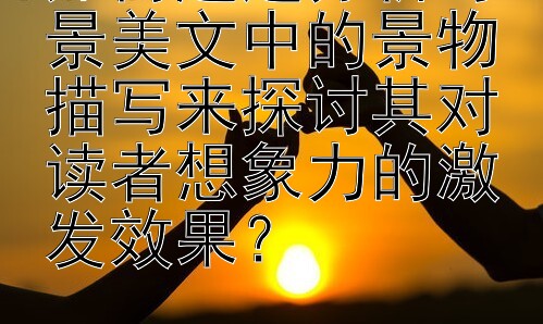 如何通过分析写景美文中的景物描写来探讨其对读者想象力的激发效果？