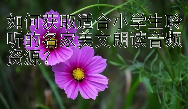 如何获取适合小学生聆听的名家美文朗读音频资源？