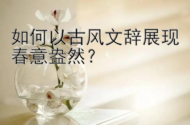 如何以古风文辞展现春意盎然？