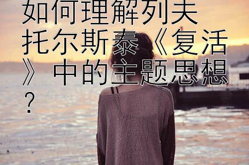 如何理解列夫・托尔斯泰《复活》中的主题思想？