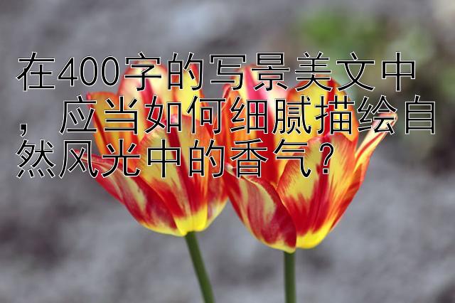 在400字的写景美文中，应当如何细腻描绘自然风光中的香气？