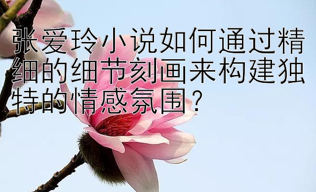 张爱玲小说如何通过精细的细节刻画来构建独特的情感氛围？