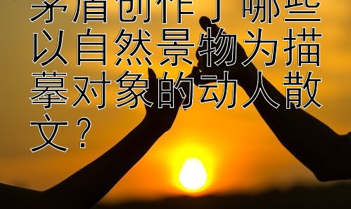 茅盾创作了哪些以自然景物为描摹对象的动人散文？