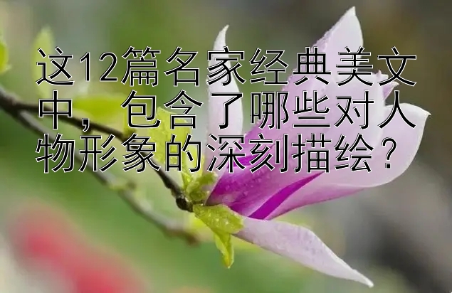 这12篇名家经典美文中，包含了哪些对人物形象的深刻描绘？