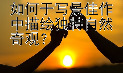 如何于写景佳作中描绘独特自然奇观？