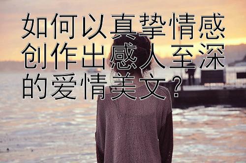 如何以真挚情感创作出感人至深的爱情美文？