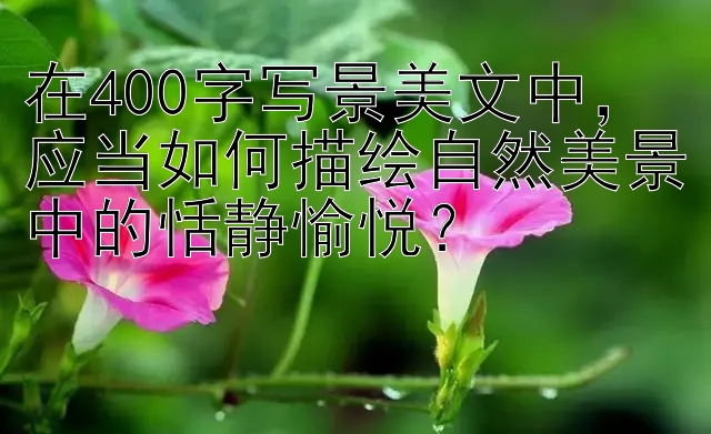 在400字写景美文中，应当如何描绘自然美景中的恬静愉悦？