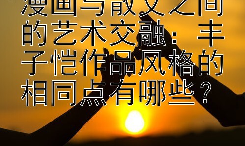 漫画与散文之间的艺术交融：丰子恺作品风格的相同点有哪些？