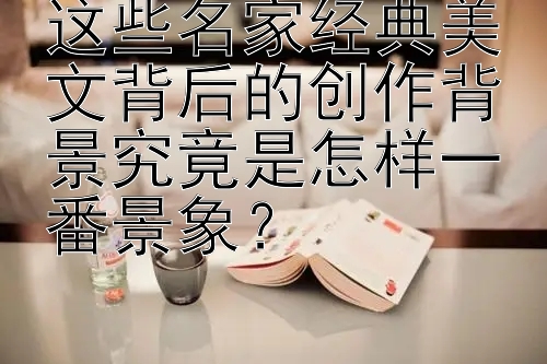 这些名家经典美文背后的创作背景究竟是怎样一番景象？