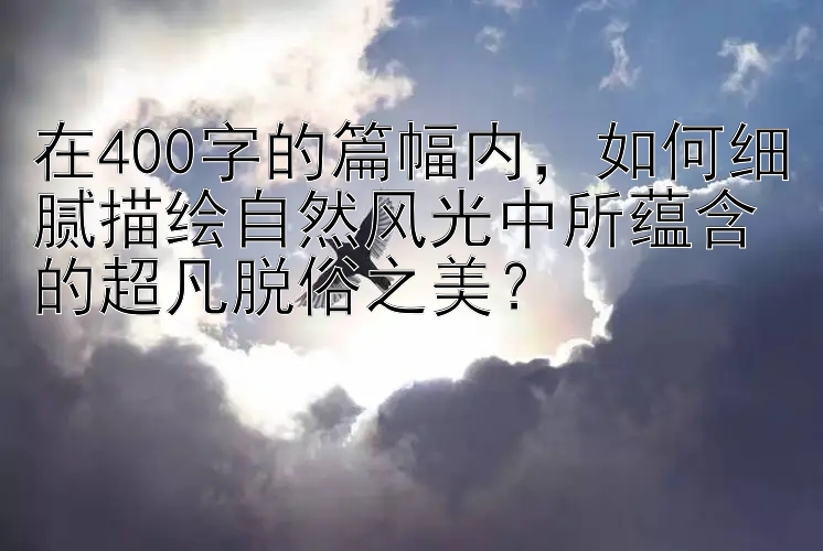 在400字的篇幅内，如何细腻描绘自然风光中所蕴含的超凡脱俗之美？