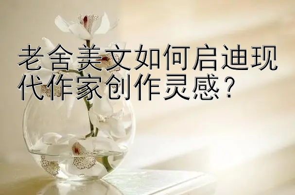 老舍美文如何启迪现代作家创作灵感？