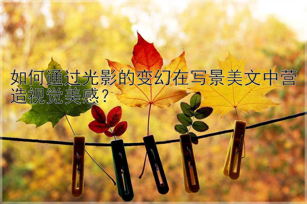 如何通过光影的变幻在写景美文中营造视觉美感？