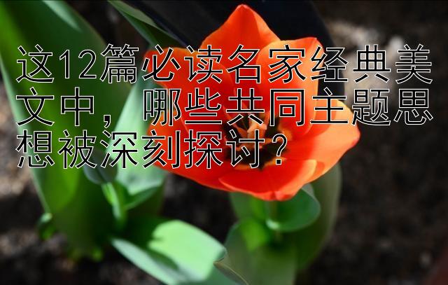 这12篇必读名家经典美文中，哪些共同主题思想被深刻探讨？