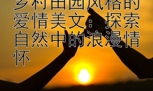 乡村田园风格的爱情美文：探索自然中的浪漫情怀