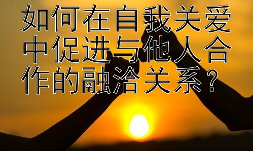 如何在自我关爱中促进与他人合作的融洽关系？