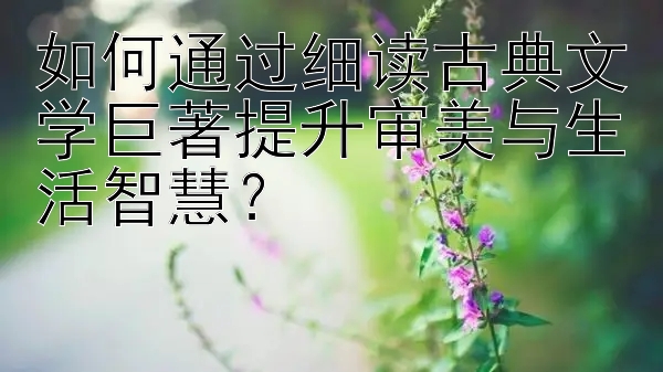 如何通过细读古典文学巨著提升审美与生活智慧？