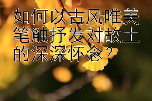 如何以古风唯美笔触抒发对故土的深深怀念？