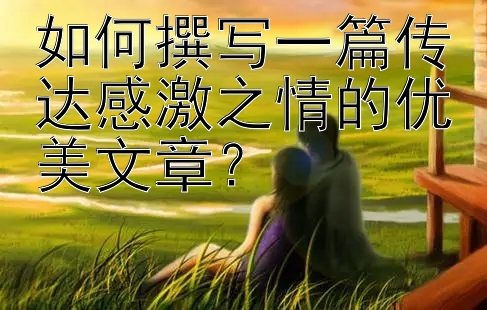 如何撰写一篇传达感激之情的优美文章？