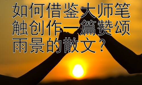 如何借鉴大师笔触创作一篇赞颂雨景的散文？