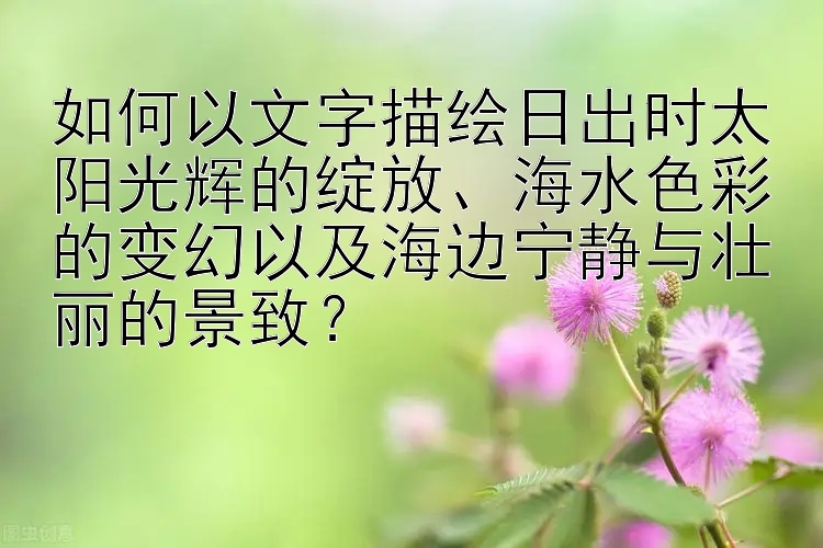 如何以文字描绘日出时太阳光辉的绽放、海水色彩的变幻以及海边宁静与壮丽的景致？