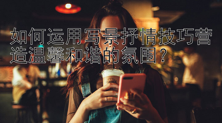 如何运用写景抒情技巧营造温馨和谐的氛围？