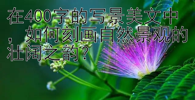 在400字的写景美文中，如何刻画自然景观的壮阔之韵？