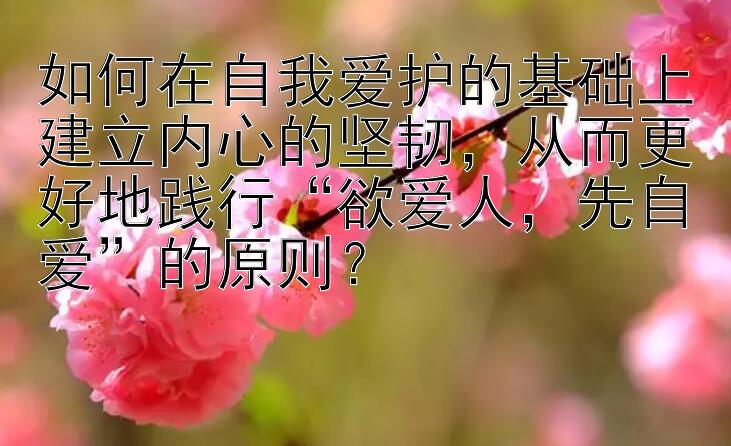 如何在自我爱护的基础上建立内心的坚韧，从而更好地践行“欲爱人，先自爱”的原则？