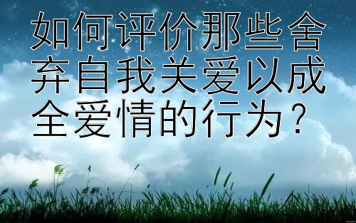 如何评价那些舍弃自我关爱以成全爱情的行为？