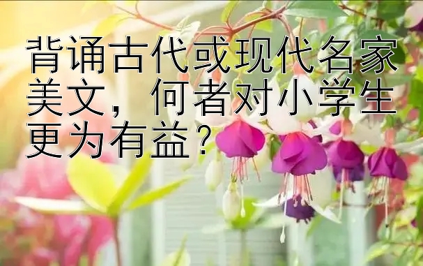 背诵古代或现代名家美文，何者对小学生更为有益？