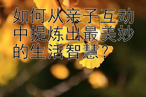 如何从亲子互动中提炼出最美妙的生活智慧？