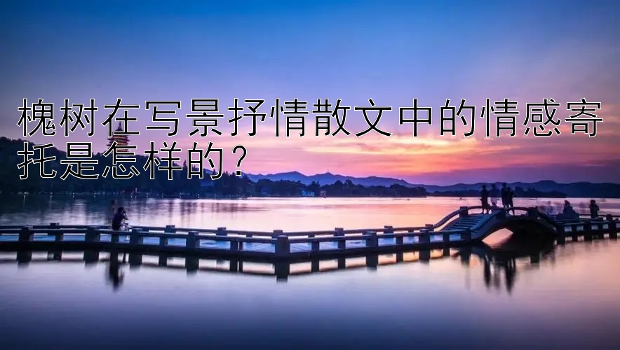 槐树在写景抒情散文中的情感寄托是怎样的？