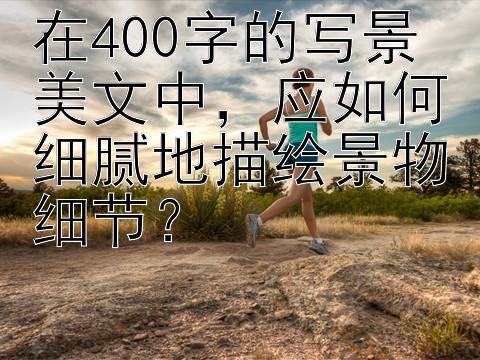 在400字的写景美文中，应如何细腻地描绘景物细节？