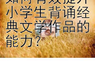 如何有效提升小学生背诵经典文学作品的能力？