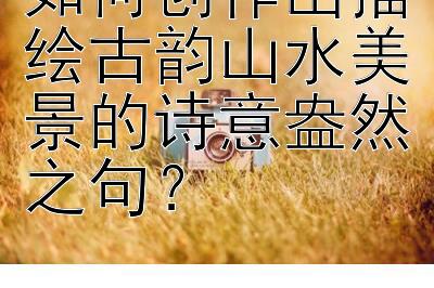 如何创作出描绘古韵山水美景的诗意盎然之句？