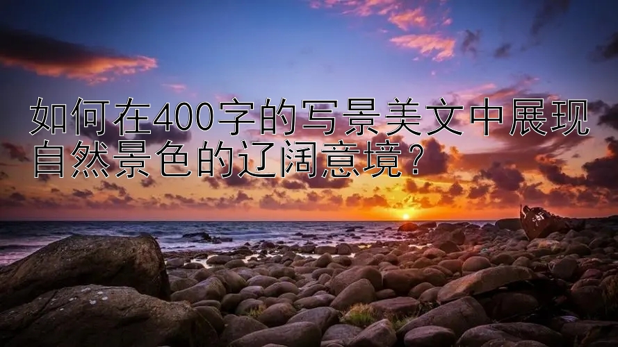 如何在400字的写景美文中展现自然景色的辽阔意境？